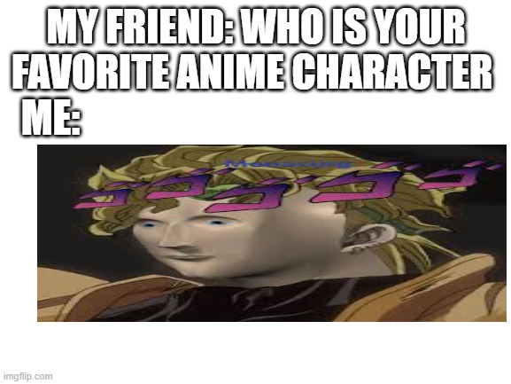 memeo | MY FRIEND: WHO IS YOUR FAVORITE ANIME CHARACTER; ME: | image tagged in blank white template,memes | made w/ Imgflip meme maker