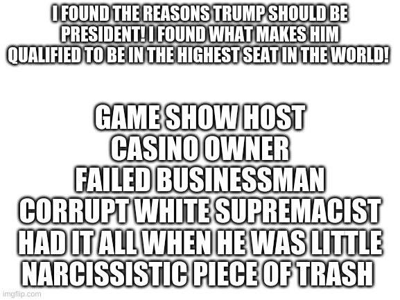 Blank White Template | I FOUND THE REASONS TRUMP SHOULD BE PRESIDENT! I FOUND WHAT MAKES HIM QUALIFIED TO BE IN THE HIGHEST SEAT IN THE WORLD! GAME SHOW HOST
CASIN | image tagged in blank white template | made w/ Imgflip meme maker
