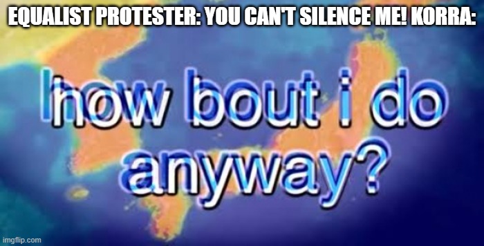 How bout i do anyway | EQUALIST PROTESTER: YOU CAN'T SILENCE ME! KORRA: | image tagged in how bout i do anyway | made w/ Imgflip meme maker