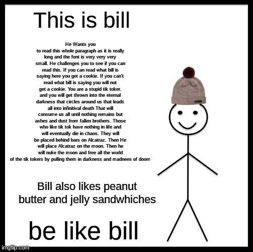 Bill has a message | He Wants you to read this whole paragraph as it is really long and the font is very very very small. He challenges you to see if you can read this. If you can read what bill is saying here you get a cookie. If you can't read what bill is saying you will not get a cookie. You are a stupid tik toker. and you will get thrown into the eternal darkness that circles around us that leads all into infinitival death That will consume us all until nothing remains but ashes and dust from fallen brothers. Those who like tik tok have nothing in life and will eventually die in chaos. They will be placed behind bars on Alcatraz. Then He will place Alcatraz on the moon. Then he will nuke the moon and free all the world of the tik tokers by pulling them in darkness and madnees of doom; This is bill; Bill also likes peanut butter and jelly sandwhiches; be like bill | image tagged in memes,be like bill,tik tok | made w/ Imgflip meme maker