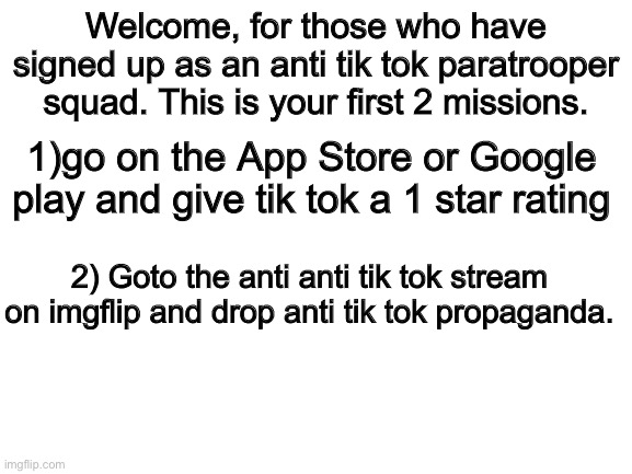 Paratroopers only | Welcome, for those who have signed up as an anti tik tok paratrooper squad. This is your first 2 missions. 1)go on the App Store or Google play and give tik tok a 1 star rating; 2) Goto the anti anti tik tok stream on imgflip and drop anti tik tok propaganda. | image tagged in blank white template | made w/ Imgflip meme maker