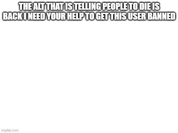 HELP!!!!! | THE ALT THAT IS TELLING PEOPLE TO DIE IS BACK I NEED YOUR HELP TO GET THIS USER BANNED | image tagged in blank white template | made w/ Imgflip meme maker