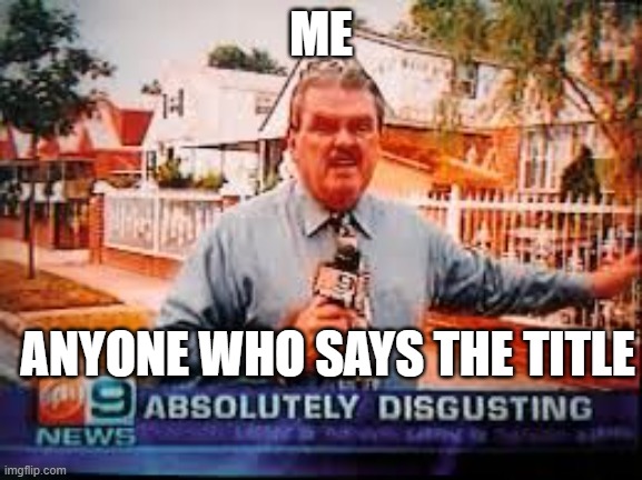 Absolutely Disgusting | ME ANYONE WHO SAYS THE TITLE | image tagged in absolutely disgusting | made w/ Imgflip meme maker
