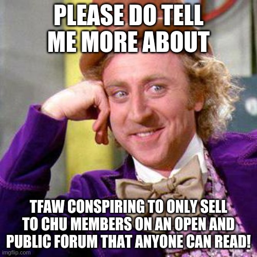 Willy Wonka Blank | PLEASE DO TELL ME MORE ABOUT; TFAW CONSPIRING TO ONLY SELL TO CHU MEMBERS ON AN OPEN AND PUBLIC FORUM THAT ANYONE CAN READ! | image tagged in willy wonka blank | made w/ Imgflip meme maker