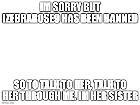 Blank White Template | IM SORRY BUT IZEBRAROSE9 HAS BEEN BANNED; SO TO TALK TO HER, TALK TO HER THROUGH ME. IM HER SISTER | image tagged in blank white template | made w/ Imgflip meme maker