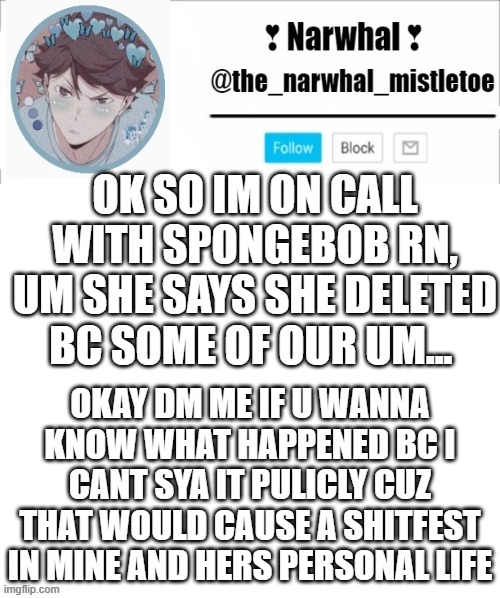 dm me | OK SO IM ON CALL WITH SPONGEBOB RN, UM SHE SAYS SHE DELETED BC SOME OF OUR UM... OKAY DM ME IF U WANNA KNOW WHAT HAPPENED BC I CANT SYA IT PULICLY CUZ THAT WOULD CAUSE A SHITFEST IN MINE AND HERS PERSONAL LIFE | image tagged in narhwal announcement template big | made w/ Imgflip meme maker