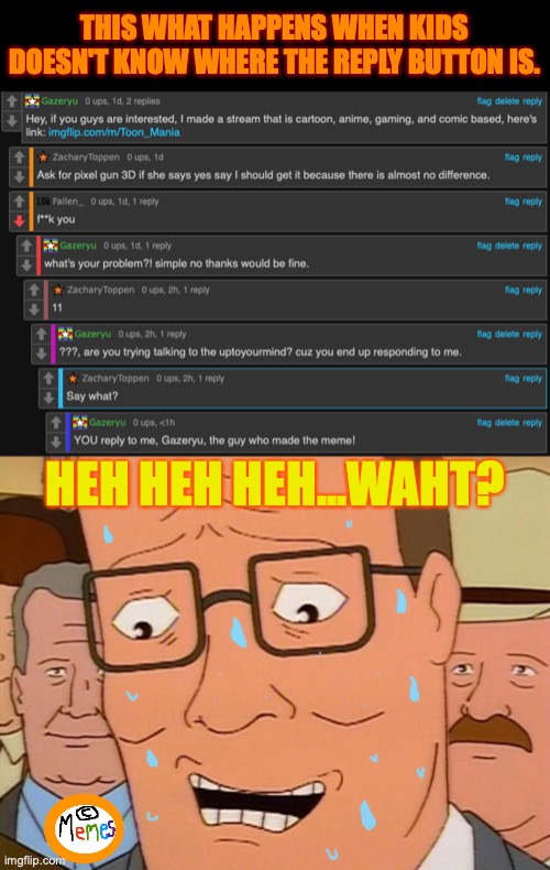 This part of the comment section is confusing due to some replying issues... | THIS WHAT HAPPENS WHEN KIDS DOESN'T KNOW WHERE THE REPLY BUTTON IS. HEH HEH HEH...WAHT? | image tagged in nervous laughter hank,kids,comment section,meanwhile on imgflip,i don't know,what | made w/ Imgflip meme maker