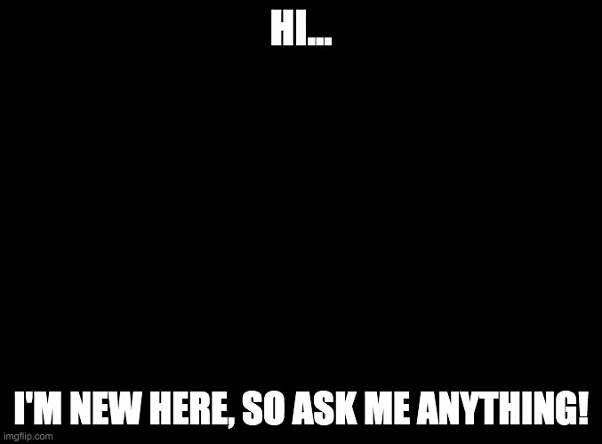 blank black | HI... I'M NEW HERE, SO ASK ME ANYTHING! | image tagged in blank black | made w/ Imgflip meme maker
