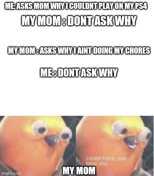 ME: ASKS MOM WHY I COULDNT PLAY ON MY PS4; MY MOM : DONT ASK WHY; MY MOM : ASKS WHY I AINT DOING MY CHORES; ME : DONT ASK WHY; MY MOM | image tagged in blank white template | made w/ Imgflip meme maker