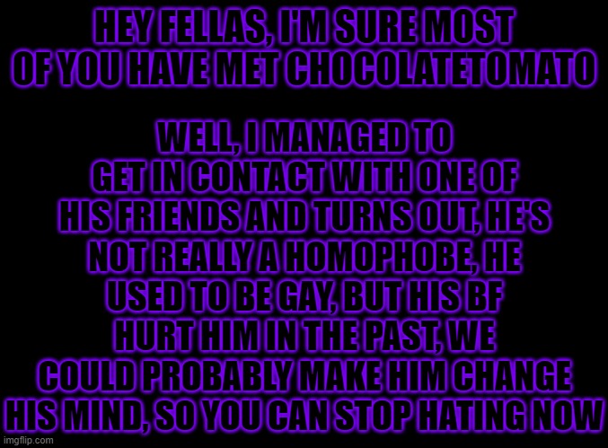 Hey CT, If you're reading this, Sorry for being mean to you earlier | WELL, I MANAGED TO GET IN CONTACT WITH ONE OF HIS FRIENDS AND TURNS OUT, HE'S NOT REALLY A HOMOPHOBE, HE USED TO BE GAY, BUT HIS BF HURT HIM IN THE PAST, WE COULD PROBABLY MAKE HIM CHANGE HIS MIND, SO YOU CAN STOP HATING NOW; HEY FELLAS, I'M SURE MOST OF YOU HAVE MET CHOCOLATETOMATO | image tagged in blank black | made w/ Imgflip meme maker