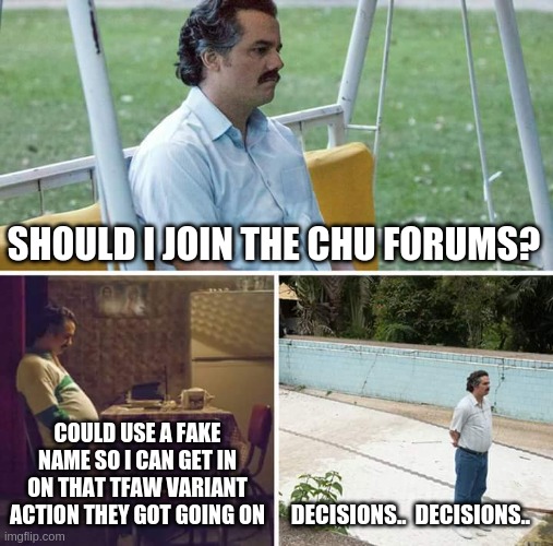 Sad Pablo Escobar Meme | SHOULD I JOIN THE CHU FORUMS? COULD USE A FAKE NAME SO I CAN GET IN ON THAT TFAW VARIANT ACTION THEY GOT GOING ON; DECISIONS..  DECISIONS.. | image tagged in memes,sad pablo escobar | made w/ Imgflip meme maker