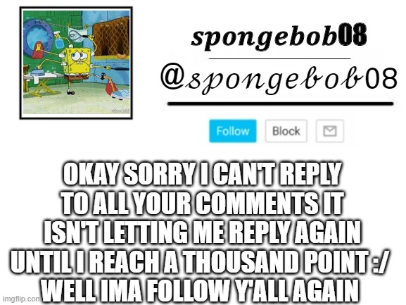 spongebob announcement template | OKAY SORRY I CAN'T REPLY TO ALL YOUR COMMENTS IT ISN'T LETTING ME REPLY AGAIN UNTIL I REACH A THOUSAND POINT :/ 
WELL IMA FOLLOW Y'ALL AGAIN | image tagged in spongebob announcement template | made w/ Imgflip meme maker
