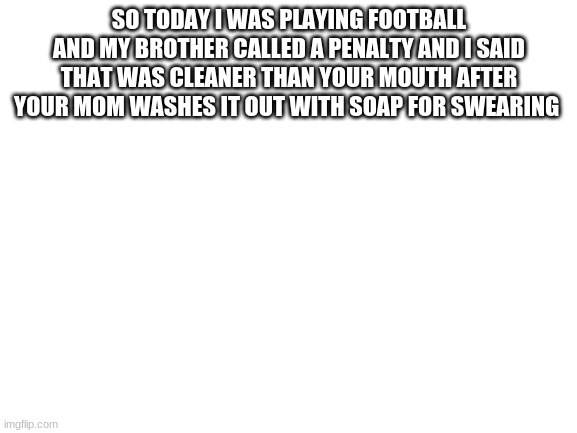 Blank White Template | SO TODAY I WAS PLAYING FOOTBALL AND MY BROTHER CALLED A PENALTY AND I SAID THAT WAS CLEANER THAN YOUR MOUTH AFTER YOUR MOM WASHES IT OUT WITH SOAP FOR SWEARING | image tagged in blank white template | made w/ Imgflip meme maker