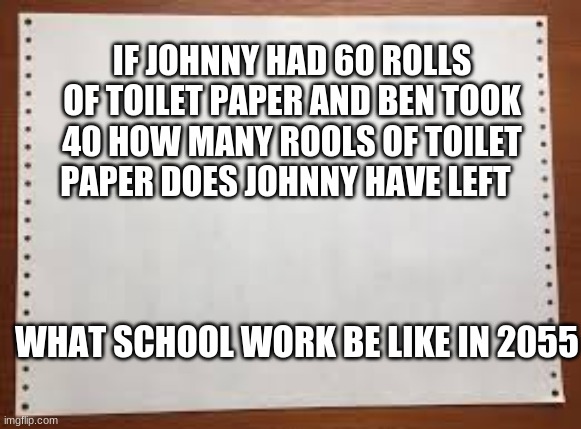 School work in 2055 | IF JOHNNY HAD 60 ROLLS OF TOILET PAPER AND BEN TOOK 40 HOW MANY ROOLS OF TOILET PAPER DOES JOHNNY HAVE LEFT; WHAT SCHOOL WORK BE LIKE IN 2055 | image tagged in covid-19,school,2020 | made w/ Imgflip meme maker