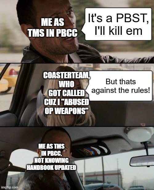 Me as TMS in PBCC. | ME AS TMS IN PBCC; It's a PBST, I'll kill em; COASTERTEAM, WHO GOT CALLED CUZ I "ABUSED OP WEAPONS"; But thats against the rules! ME AS TMS IN PBCC, NOT KNOWING HANDBOOK UPDATED | image tagged in memes,the rock driving | made w/ Imgflip meme maker