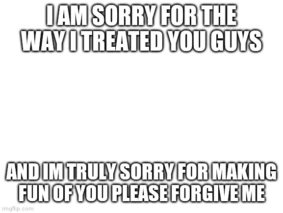 Blank White Template |  I AM SORRY FOR THE WAY I TREATED YOU GUYS; AND IM TRULY SORRY FOR MAKING FUN OF YOU PLEASE FORGIVE ME | image tagged in blank white template | made w/ Imgflip meme maker