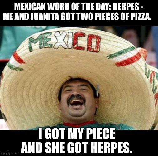 And apparently there was once a pizza joint named Herpes Pizza. | MEXICAN WORD OF THE DAY: HERPES - ME AND JUANITA GOT TWO PIECES OF PIZZA. I GOT MY PIECE AND SHE GOT HERPES. | image tagged in mexican word of the day | made w/ Imgflip meme maker