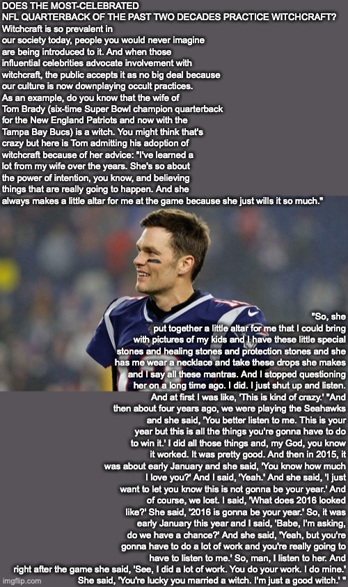 DOES THE MOST-CELEBRATED NFL QUARTERBACK OF THE PAST TWO DECADES PRACTICE WITCHCRAFT?
Witchcraft is so prevalent in our society today, people you would never imagine are being introduced to it. And when those influential celebrities advocate involvement with witchcraft, the public accepts it as no big deal because our culture is now downplaying occult practices. As an example, do you know that the wife of Tom Brady (six-time Super Bowl champion quarterback for the New England Patriots and now with the Tampa Bay Bucs) is a witch. You might think that's crazy but here is Tom admitting his adoption of witchcraft because of her advice: "I've learned a lot from my wife over the years. She's so about the power of intention, you know, and believing things that are really going to happen. And she always makes a little altar for me at the game because she just wills it so much."; "So, she put together a little altar for me that I could bring with pictures of my kids and I have these little special stones and healing stones and protection stones and she has me wear a necklace and take these drops she makes and I say all these mantras. And I stopped questioning her on a long time ago. I did. I just shut up and listen. And at first I was like, 'This is kind of crazy.' "And then about four years ago, we were playing the Seahawks and she said, 'You better listen to me. This is your year but this is all the things you're gonna have to do to win it.' I did all those things and, my God, you know it worked. It was pretty good. And then in 2015, it was about early January and she said, 'You know how much I love you?' And I said, 'Yeah.' And she said, 'I just want to let you know this is not gonna be your year.' And of course, we lost. I said, 'What does 2016 looked like?' She said, '2016 is gonna be your year.' So, it was early January this year and I said, 'Babe, I'm asking, do we have a chance?' And she said, 'Yeah, but you're gonna have to do a lot of work and you're really going to have to listen to me.' So, man, I listen to her. And right after the game she said, 'See, I did a lot of work. You do your work. I do mine.'
She said, 'You're lucky you married a witch. I'm just a good witch.' " | image tagged in nfl,witch,god,bible,christian | made w/ Imgflip meme maker