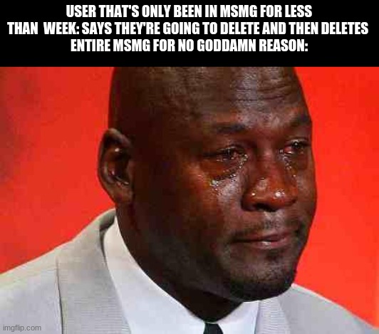 crying michael jordan | USER THAT'S ONLY BEEN IN MSMG FOR LESS THAN  WEEK: SAYS THEY'RE GOING TO DELETE AND THEN DELETES 
ENTIRE MSMG FOR NO GODDAMN REASON: | image tagged in crying michael jordan | made w/ Imgflip meme maker