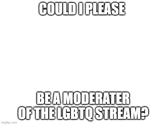 Please? 'w' | COULD I PLEASE; BE A MODERATER OF THE LGBTQ STREAM? | image tagged in blank white template | made w/ Imgflip meme maker