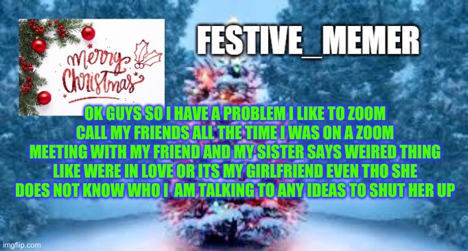 festive_memer | OK GUYS SO I HAVE A PROBLEM I LIKE TO ZOOM CALL MY FRIENDS ALL THE TIME I WAS ON A ZOOM MEETING WITH MY FRIEND AND MY SISTER SAYS WEIRED THING LIKE WERE IN LOVE OR ITS MY GIRLFRIEND EVEN THO SHE DOES NOT KNOW WHO I  AM TALKING TO ANY IDEAS TO SHUT HER UP | image tagged in festive_memer | made w/ Imgflip meme maker