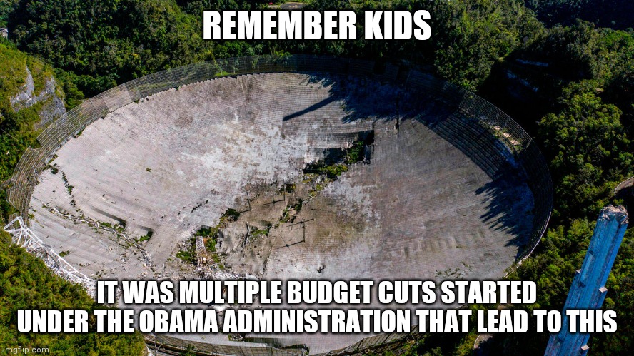 I am sure Trump will be blamed, but look deeper folks | REMEMBER KIDS; IT WAS MULTIPLE BUDGET CUTS STARTED UNDER THE OBAMA ADMINISTRATION THAT LEAD TO THIS | image tagged in arecibo,obama | made w/ Imgflip meme maker
