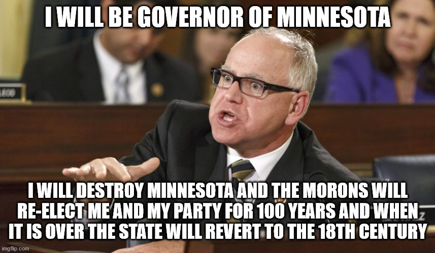 Crazy Tim Walz before he was Minnesota Governor | I WILL BE GOVERNOR OF MINNESOTA; I WILL DESTROY MINNESOTA AND THE MORONS WILL RE-ELECT ME AND MY PARTY FOR 100 YEARS AND WHEN IT IS OVER THE STATE WILL REVERT TO THE 18TH CENTURY | image tagged in tim walz,minnesota vikings,minnesota,dfl,democrats,chaos | made w/ Imgflip meme maker