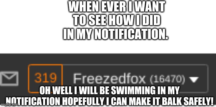 My friends! | WHEN EVER I WANT TO SEE HOW I DID IN MY NOTIFICATION. OH WELL I WILL BE SWIMMING IN MY NOTIFICATION HOPEFULLY I CAN MAKE IT BALK SAFELY! | image tagged in wait what | made w/ Imgflip meme maker