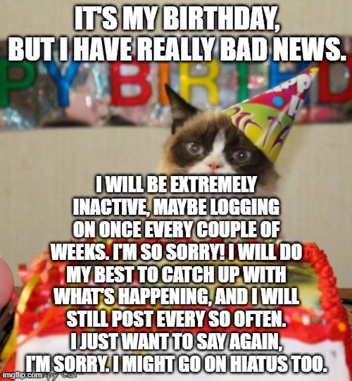 I'm so sorry! :( | IT'S MY BIRTHDAY, BUT I HAVE REALLY BAD NEWS. I WILL BE EXTREMELY INACTIVE, MAYBE LOGGING ON ONCE EVERY COUPLE OF WEEKS. I'M SO SORRY! I WILL DO MY BEST TO CATCH UP WITH WHAT'S HAPPENING, AND I WILL STILL POST EVERY SO OFTEN. I JUST WANT TO SAY AGAIN, I'M SORRY. I MIGHT GO ON HIATUS TOO. | image tagged in memes,grumpy cat birthday,grumpy cat | made w/ Imgflip meme maker