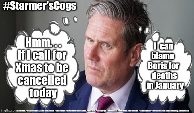 Starmer - Cancel Christmas | #Starmer'sCogs; Hmm. . .
If I call for 
Xmas to be 
cancelled 
today; I  can 
blame  
Boris for 
deaths
 in January; #Starmerout #GetStarmerOut #Labour #JonLansman #wearecorbyn #KeirStarmer #DianeAbbott #McDonnell #cultofcorbyn #labourisdead #Momentum #labourracism #socialistsunday #nevervotelabour #socialistanyday #Antisemitism | image tagged in starmer boris corbyn,labourisdead cultofcorbyn,captain hindsight,captain abstain,anti semitism,labour leader | made w/ Imgflip meme maker