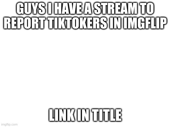 https://imgflip.com/m/report_tiktokers | GUYS I HAVE A STREAM TO REPORT TIKTOKERS IN IMGFLIP; LINK IN TITLE | image tagged in blank white template | made w/ Imgflip meme maker