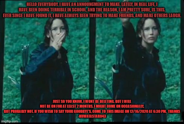 Katniss Respect | HELLO EVERYBODY. I HAVE AN ANNOUNCMENT TO MAKE. LATELY, IN REAL LIFE, I HAVE BEEN DOING TERRIBLE IN SCHOOL. AND THE REASON, I AM PRETTY SURE, IS THIS. EVER SINCE I HAVE FOUND IT, I HAVE ALWAYS BEEN TRYING TO MAKE FRIENDS, AND MAKE OTHERS LAUGH. JUST SO YOU KNOW, I WONT BE DELETING. BUT I WILL NOT BE ON FOR AT LEAST 2 MONTHS. I MIGHT COME ON OCCASIONALLY, BUT PROBABLY NOT. IF YOU WISH TO SAY YOUR GOODBYE'S, COME TO THIS IMAGE ON 12/16/2020 AT 6:30 PM.  THANKS
-KUWATASTAR843 | image tagged in katniss respect | made w/ Imgflip meme maker