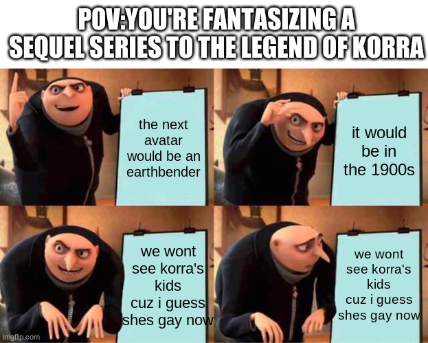 help | POV:YOU'RE FANTASIZING A SEQUEL SERIES TO THE LEGEND OF KORRA; the next avatar would be an earthbender; it would be in the 1900s; we wont see korra's kids cuz i guess shes gay now; we wont see korra's kids cuz i guess shes gay now | image tagged in memes,gru's plan | made w/ Imgflip meme maker