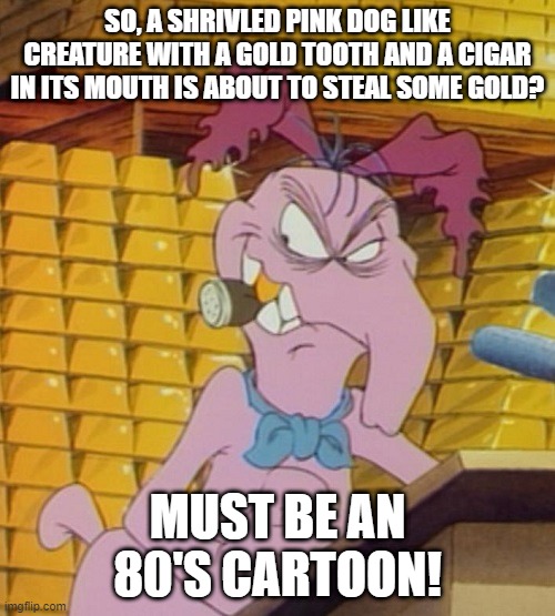 Strange Cartoon | SO, A SHRIVLED PINK DOG LIKE CREATURE WITH A GOLD TOOTH AND A CIGAR IN ITS MOUTH IS ABOUT TO STEAL SOME GOLD? MUST BE AN 80'S CARTOON! | image tagged in cartoons | made w/ Imgflip meme maker
