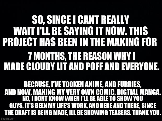 The Manga Im making is Called Cloudy's Trails: The Furrified Timeslot. | SO, SINCE I CANT REALLY WAIT I'LL BE SAYING IT NOW. THIS PROJECT HAS BEEN IN THE MAKING FOR; 7 MONTHS, THE REASON WHY I MADE CLOUDY LIT AND POFF AND EVERYONE. BECAUSE, I'VE TOOKEN ANIME, AND FURRIES, AND NOW, MAKING MY VERY OWN COMIC, DIGTIAL MANGA. NO, I DONT KNOW WHEN I'LL BE ABLE TO SHOW YOU GUYS. IT'S BEEN MY LIFE'S WORK, AND HERE AND THERE, SINCE THE DRAFT IS BEING MADE, ILL BE SHOWING TEASERS. THANK YOU. | image tagged in black background | made w/ Imgflip meme maker