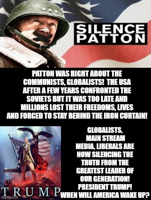 When Will America Wake Up? | PATTON WAS RIGHT ABOUT THE COMMUNISTS, GLOBALISTS!  THE USA AFTER A FEW YEARS CONFRONTED THE SOVIETS BUT IT WAS TOO LATE AND MILLIONS LOST THEIR FREEDOMS, LIVES AND FORCED TO STAY BEHIND THE IRON CURTAIN! GLOBALISTS,  MAIN STREAM MEDIA, LIBERALS ARE NOW SILENCING THE TRUTH FROM THE GREATEST LEADER OF OUR GENERATION! PRESIDENT TRUMP! WHEN WILL AMERICA WAKE UP? | image tagged in patton,trump | made w/ Imgflip meme maker