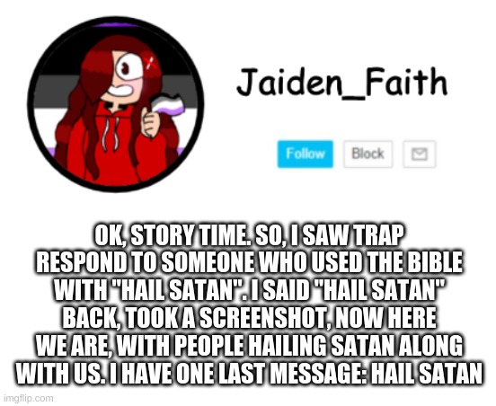OK, STORY TIME. SO, I SAW TRAP RESPOND TO SOMEONE WHO USED THE BIBLE WITH "HAIL SATAN". I SAID "HAIL SATAN" BACK, TOOK A SCREENSHOT, NOW HERE WE ARE, WITH PEOPLE HAILING SATAN ALONG WITH US. I HAVE ONE LAST MESSAGE: HAIL SATAN | made w/ Imgflip meme maker