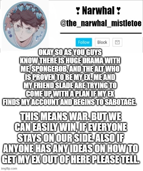 also hes not even my ex he's my half-ex... we werent ever dating but we have a shit load of history- | OKAY SO AS YOU GUYS KNOW THERE IS HUGE DRAMA WITH ME, SPONGEBOB, AND THE ALT WHO IS PROVEN TO BE MY EX. ME AND MY FRIEND SLADE ARE TRYING TO COME UP WITH A PLAN IF MY EX FINDS MY ACCOUNT AND BEGINS TO SABOTAGE. THIS MEANS WAR. BUT WE CAN EASILY WIN, IF EVERYONE STAYS ON OUR SIDE. ALSO IF ANYONE HAS ANY IDEAS ON HOW TO GET MY EX OUT OF HERE PLEASE TELL. | image tagged in narhwal announcement template big | made w/ Imgflip meme maker