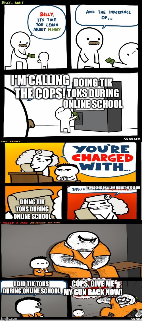 Billy Learning About Money | DOING TIK TOKS DURING ONLINE SCHOOL; I'M CALLING THE COPS! YOU'RE GOING TO JAIL FOR THE REST OF YOUR LIFE; DOING TIK TOKS DURING ONLINE SCHOOL; COPS, GIVE ME MY GUN BACK NOW! I DID TIK TOKS DURING ONLINE SCHOOL | image tagged in billy learning about money | made w/ Imgflip meme maker