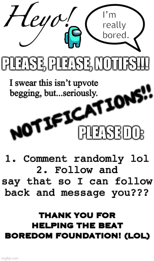 Heyo! I’m really bored. PLEASE, PLEASE, NOTIFS!!! I swear this isn’t upvote begging, but...seriously. NOTIFICATIONS!! PLEASE DO:; 1. Comment randomly lol
2. Follow and say that so I can follow back and message you??? THANK YOU FOR HELPING THE BEAT BOREDOM FOUNDATION! (LOL) | image tagged in blank page to fill | made w/ Imgflip meme maker