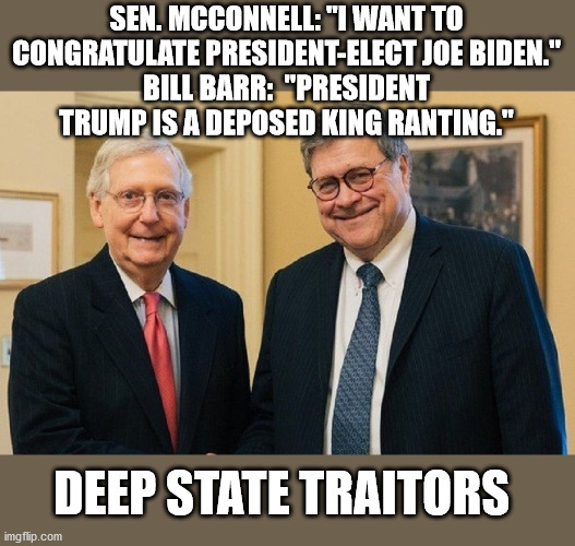McConnell Barr:  Deep State Traitors | SEN. MCCONNELL: "I WANT TO CONGRATULATE PRESIDENT-ELECT JOE BIDEN."
BILL BARR:  "PRESIDENT TRUMP IS A DEPOSED KING RANTING."; DEEP STATE TRAITORS | image tagged in mitch mcconnell,bill barr,deep state,president trump,georgia runoff | made w/ Imgflip meme maker