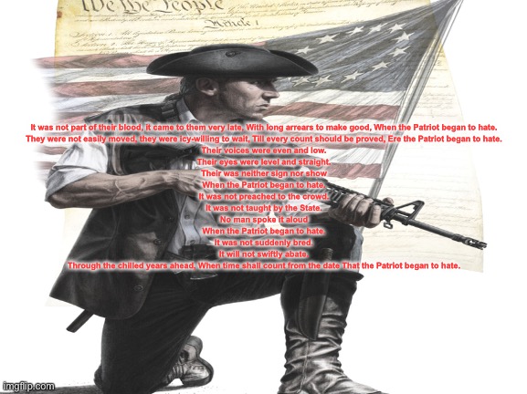 When the Patriot began to hate | It was not part of their blood, it came to them very late, With long arrears to make good, When the Patriot began to hate.
They were not easily moved, they were icy-willing to wait, Till every count should be proved, Ere the Patriot began to hate.
Their voices were even and low.
Their eyes were level and straight.
Their was neither sign nor show
When the Patriot began to hate.
It was not preached to the crowd.
It was not taught by the State.
No man spoke it aloud
When the Patriot began to hate.
It was not suddenly bred.
It will not swiftly abate.
Through the chilled years ahead, When time shall count from the date That the Patriot began to hate. | image tagged in had enough | made w/ Imgflip meme maker