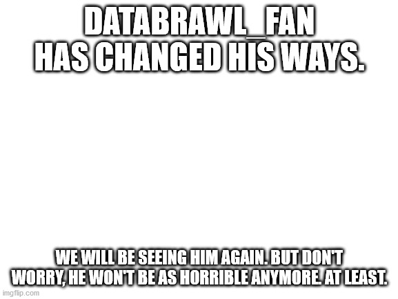 Yay | DATABRAWL_FAN HAS CHANGED HIS WAYS. WE WILL BE SEEING HIM AGAIN. BUT DON'T WORRY, HE WON'T BE AS HORRIBLE ANYMORE. AT LEAST. | image tagged in blank white template | made w/ Imgflip meme maker