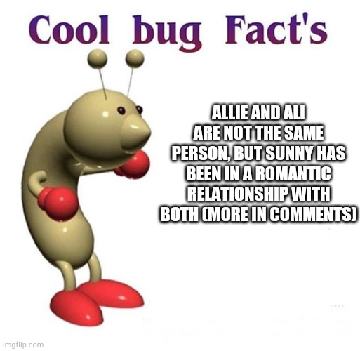 Cool Bug Facts | ALLIE AND ALI ARE NOT THE SAME PERSON, BUT SUNNY HAS BEEN IN A ROMANTIC RELATIONSHIP WITH BOTH (MORE IN COMMENTS) | image tagged in cool bug facts | made w/ Imgflip meme maker