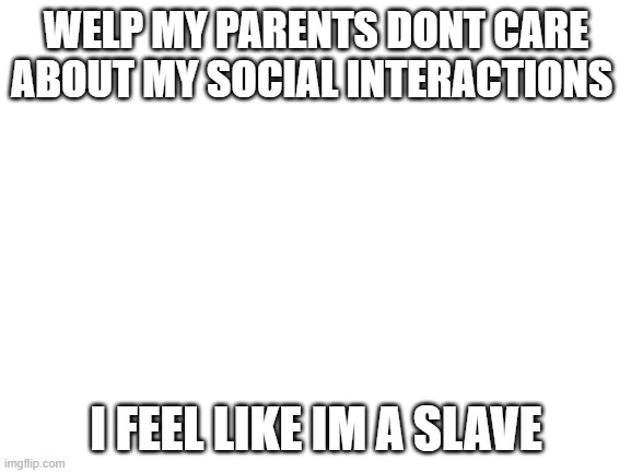 Blank White Template | WELP MY PARENTS DONT CARE ABOUT MY SOCIAL INTERACTIONS; I FEEL LIKE IM A SLAVE | image tagged in blank white template | made w/ Imgflip meme maker