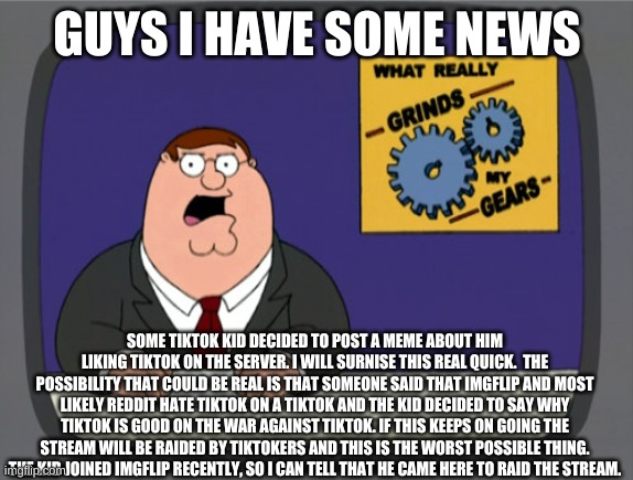 we need eveyone to get the news | GUYS I HAVE SOME NEWS; SOME TIKTOK KID DECIDED TO POST A MEME ABOUT HIM LIKING TIKTOK ON THE SERVER. I WILL SURNISE THIS REAL QUICK.  THE POSSIBILITY THAT COULD BE REAL IS THAT SOMEONE SAID THAT IMGFLIP AND MOST LIKELY REDDIT HATE TIKTOK ON A TIKTOK AND THE KID DECIDED TO SAY WHY TIKTOK IS GOOD ON THE WAR AGAINST TIKTOK. IF THIS KEEPS ON GOING THE STREAM WILL BE RAIDED BY TIKTOKERS AND THIS IS THE WORST POSSIBLE THING. THE KID JOINED IMGFLIP RECENTLY, SO I CAN TELL THAT HE CAME HERE TO RAID THE STREAM. | image tagged in memes,peter griffin news | made w/ Imgflip meme maker