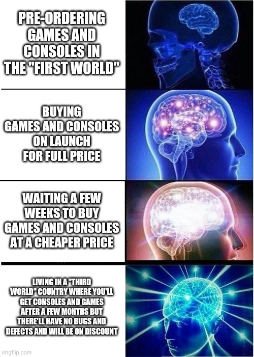 Expanding Brain | PRE-ORDERING GAMES AND CONSOLES IN THE "FIRST WORLD"; BUYING GAMES AND CONSOLES ON LAUNCH FOR FULL PRICE; WAITING A FEW WEEKS TO BUY GAMES AND CONSOLES AT A CHEAPER PRICE; LIVING IN A "THIRD WORLD" COUNTRY WHERE YOU'LL GET CONSOLES AND GAMES AFTER A FEW MONTHS BUT THERE'LL HAVE NO BUGS AND DEFECTS AND WILL BE ON DISCOUNT | image tagged in memes,expanding brain | made w/ Imgflip meme maker