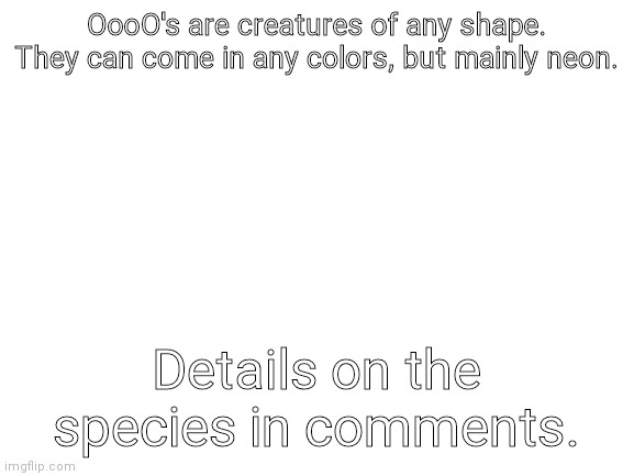 Blank White Template | OooO's are creatures of any shape. They can come in any colors, but mainly neon. Details on the species in comments. | image tagged in blank white template | made w/ Imgflip meme maker