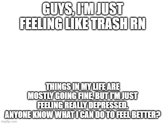 Blank White Template | GUYS, I'M JUST FEELING LIKE TRASH RN; THINGS IN MY LIFE ARE MOSTLY GOING FINE, BUT I'M JUST FEELING REALLY DEPRESSED.
ANYONE KNOW WHAT I CAN DO TO FEEL BETTER? | image tagged in blank white template | made w/ Imgflip meme maker