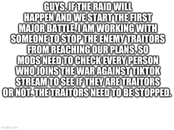 Blank White Template | GUYS. IF THE RAID WILL HAPPEN AND WE START THE FIRST MAJOR BATTLE, I AM WORKING WITH SOMEONE TO STOP THE ENEMY TRAITORS FROM REACHING OUR PLANS. SO MODS NEED TO CHECK EVERY PERSON WHO JOINS THE WAR AGAINST TIKTOK STREAM TO SEE IF THEY ARE TRAITORS OR NOT. THE TRAITORS NEED TO BE STOPPED. | image tagged in blank white template | made w/ Imgflip meme maker